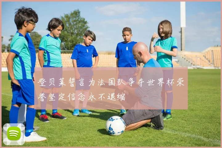 登贝莱誓言为法国队争夺世界杯荣誉坚定信念永不退缩