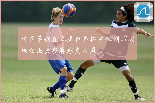 特罗萨德在本届世界杯中独创17次机会成为参赛球员之最