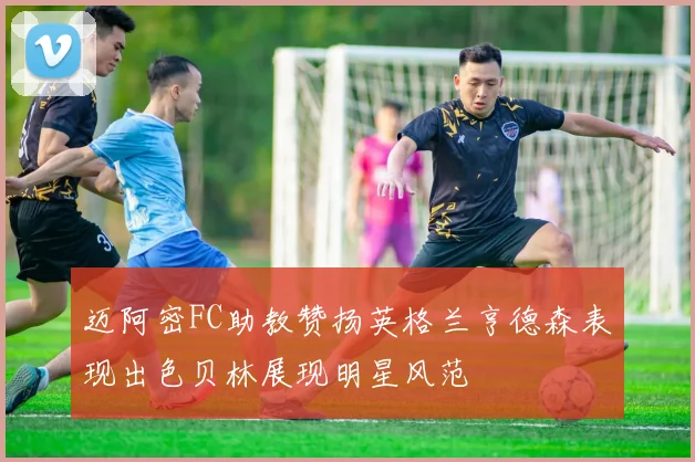 迈阿密FC助教赞扬英格兰亨德森表现出色贝林展现明星风范