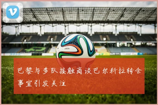 巴黎与多队接触商谈巴尔科拉转会事宜引发关注
