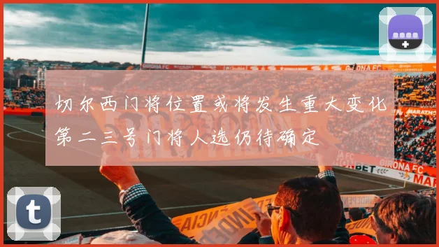 切尔西门将位置或将发生重大变化第二三号门将人选仍待确定