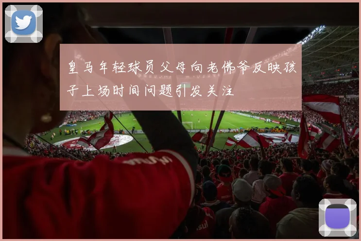 皇马年轻球员父母向老佛爷反映孩子上场时间问题引发关注