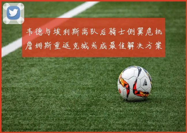 韦德与埃利斯离队后骑士侧翼危机詹姆斯重返克城或成最佳解决方案
