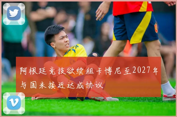 阿根廷竞技欲续租卡博尼至2027年与国米接近达成协议