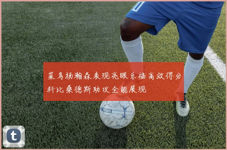 菜鸟杨瀚森表现亮眼乐福高效得分科比桑德斯助攻全能展现