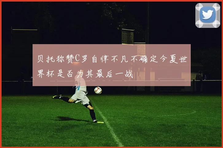 贝托称赞C罗自律不凡不确定今夏世界杯是否为其最后一战