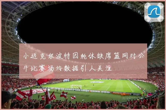 小迈克尔波特因轮休缺席篮网对公牛比赛场均数据引人关注
