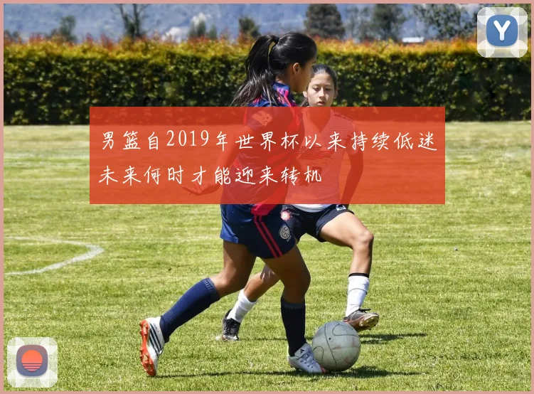 男篮自2019年世界杯以来持续低迷未来何时才能迎来转机