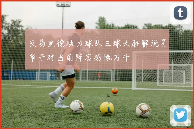 交易里德助力球队三球大胜解说员华子对当前阵容感慨万千