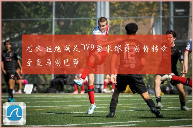 尤文拒绝满足DV9要求球员或将转会至皇马或巴萨