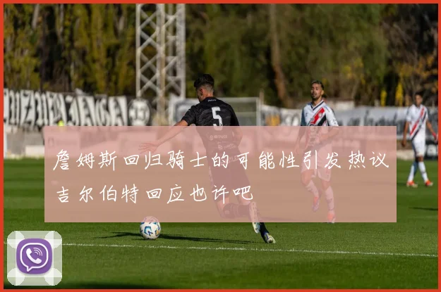 詹姆斯回归骑士的可能性引发热议吉尔伯特回应也许吧