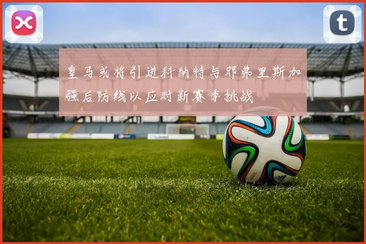 皇马或将引进科纳特与邓弗里斯加强后防线以应对新赛季挑战