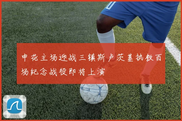 申花主场迎战三镇斯卢茨基执教百场纪念战役即将上演