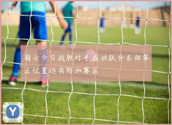 骑士今日战胜对手成功跃升东部第五位置远离附加赛区