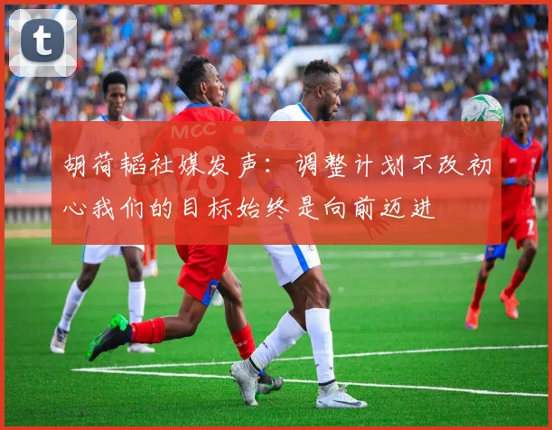 胡荷韬社媒发声：调整计划不改初心我们的目标始终是向前迈进