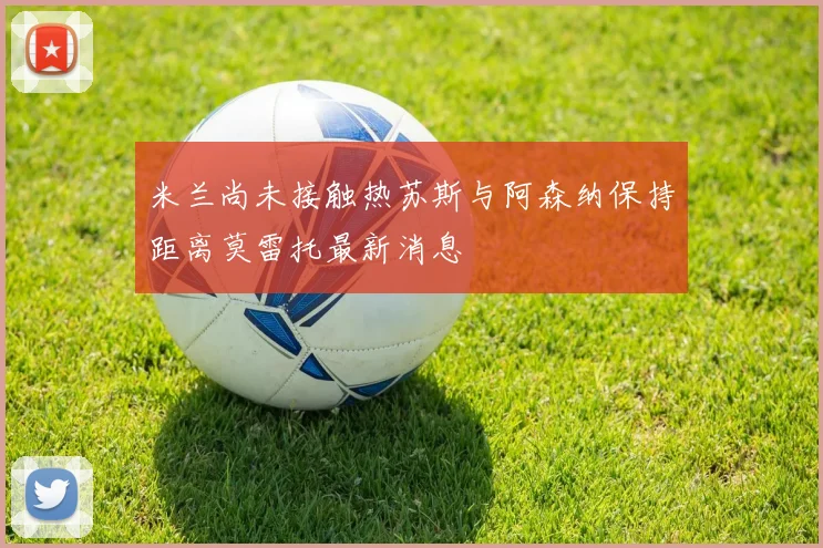 米兰尚未接触热苏斯与阿森纳保持距离莫雷托最新消息