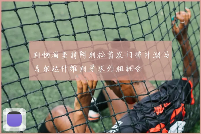 利物浦坚持阿利松首发门将计划马马尔达什维利寻求外租机会