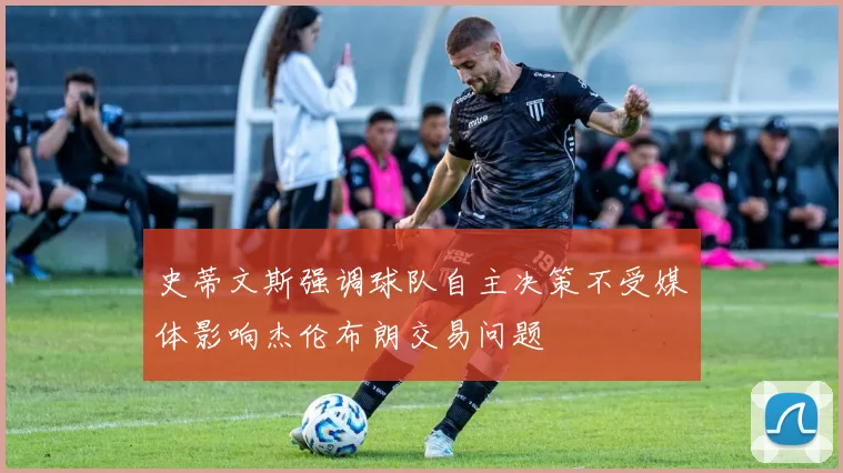 史蒂文斯强调球队自主决策不受媒体影响杰伦布朗交易问题