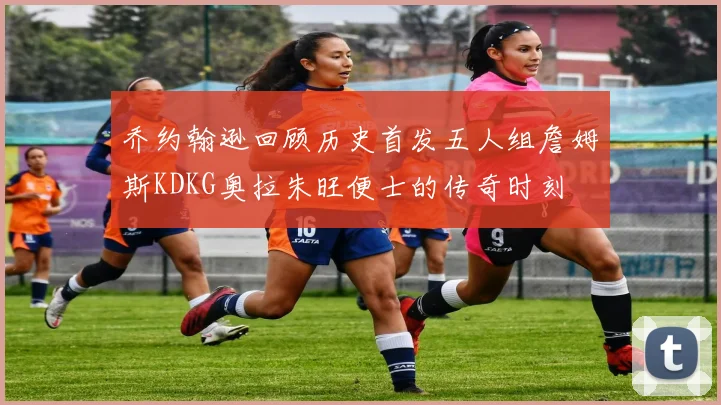 乔约翰逊回顾历史首发五人组詹姆斯KDKG奥拉朱旺便士的传奇时刻