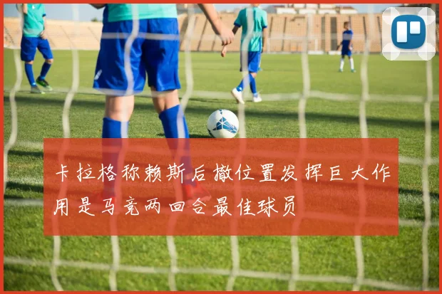 卡拉格称赖斯后撤位置发挥巨大作用是马竞两回合最佳球员